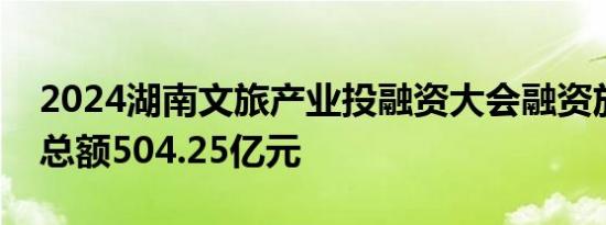2024湖南文旅产业投融资大会融资放款签约总额504.25亿元