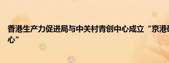 香港生产力促进局与中关村青创中心成立“京港研发加速中心”