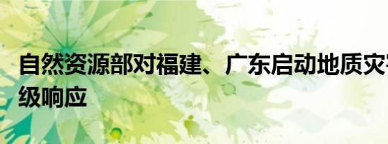 自然资源部对福建、广东启动地质灾害防御Ⅳ级响应