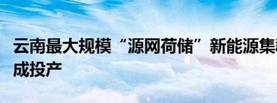 云南最大规模“源网荷储”新能源集群项目建成投产