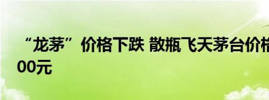“龙茅”价格下跌 散瓶飞天茅台价格跌破2300元