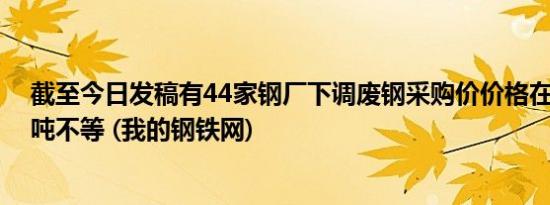 截至今日发稿有44家钢厂下调废钢采购价价格在10-70元/吨不等 (我的钢铁网)