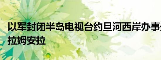 以军封闭半岛电视台约旦河西岸办事处后离开拉姆安拉
