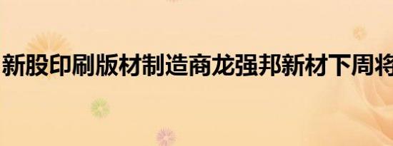 新股印刷版材制造商龙强邦新材下周将可申购