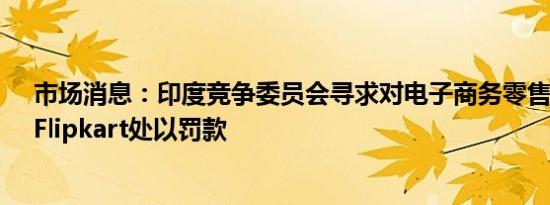 市场消息：印度竞争委员会寻求对电子商务零售商亚马逊、Flipkart处以罚款