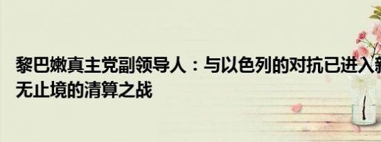 黎巴嫩真主党副领导人：与以色列的对抗已进入新阶段——无止境的清算之战