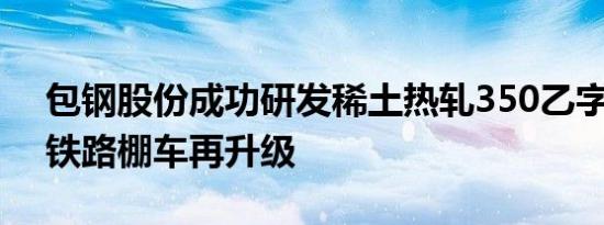 包钢股份成功研发稀土热轧350乙字钢 助力铁路棚车再升级