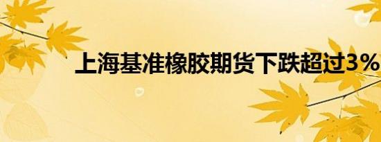 上海基准橡胶期货下跌超过3%