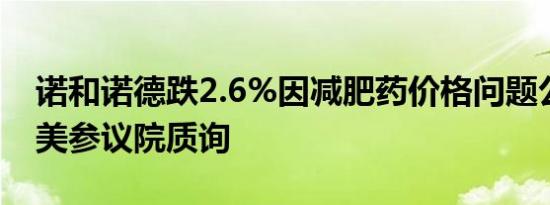 诺和诺德跌2.6%因减肥药价格问题公司面临美参议院质询