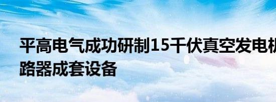 平高电气成功研制15千伏真空发电机出口断路器成套设备