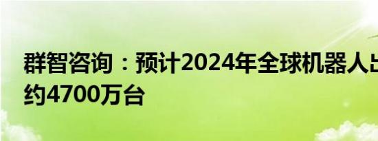 群智咨询：预计2024年全球机器人出货规模约4700万台