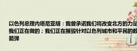 以色列总理内塔尼亚胡：我曾承诺我们将改变北方的力量平衡而这正是我们正在做的；我们正在摧毁针对以色列城市和平民的数千枚导弹和火箭弹