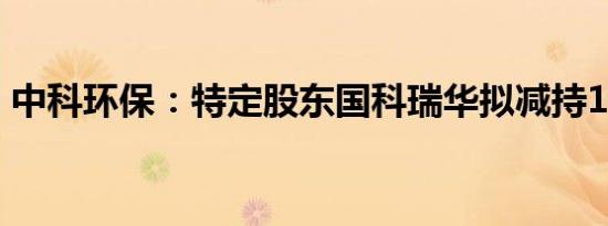 中科环保：特定股东国科瑞华拟减持1%股份