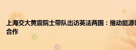 上海交大黄震院士带队出访英法两国：推动能源领域交流与合作