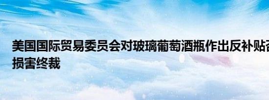 美国国际贸易委员会对玻璃葡萄酒瓶作出反补贴否定性产业损害终裁
