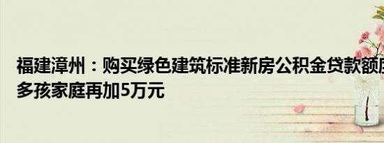 福建漳州：购买绿色建筑标准新房公积金贷款额度上浮20%多孩家庭再加5万元