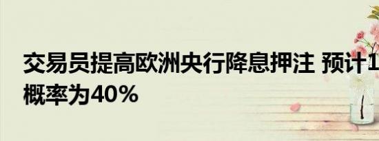 交易员提高欧洲央行降息押注 预计10月降息概率为40%