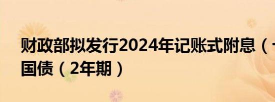 财政部拟发行2024年记账式附息（十九期）国债（2年期）