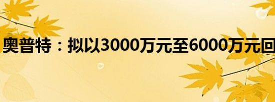 奥普特：拟以3000万元至6000万元回购股份