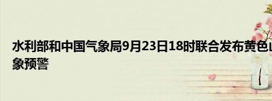 水利部和中国气象局9月23日18时联合发布黄色山洪灾害气象预警