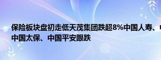 保险板块盘初走低天茂集团跌超8%中国人寿、中国人保、中国太保、中国平安跟跌