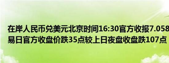 在岸人民币兑美元北京时间16:30官方收报7.0587较上一交易日官方收盘价跌35点较上日夜盘收盘跌107点
