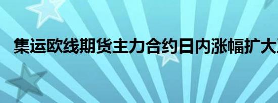 集运欧线期货主力合约日内涨幅扩大至7%