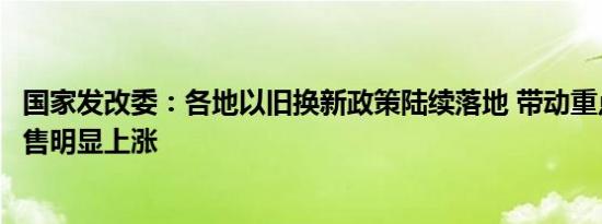 国家发改委：各地以旧换新政策陆续落地 带动重点消费品销售明显上涨