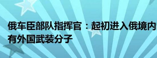 俄车臣部队指挥官：起初进入俄境内的乌军中有外国武装分子
