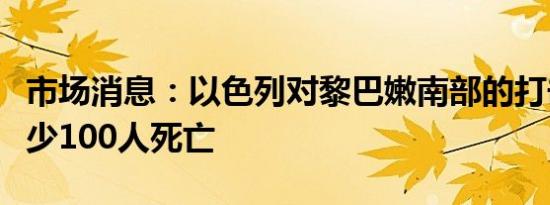 市场消息：以色列对黎巴嫩南部的打击造成至少100人死亡
