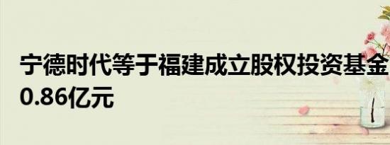 宁德时代等于福建成立股权投资基金 出资额50.86亿元