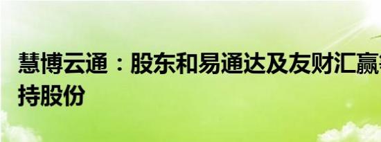 慧博云通：股东和易通达及友财汇赢等计划减持股份