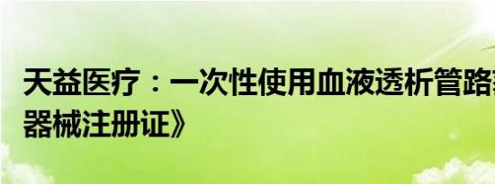天益医疗：一次性使用血液透析管路获《医疗器械注册证》