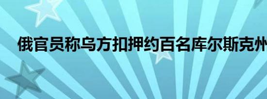 俄官员称乌方扣押约百名库尔斯克州平民
