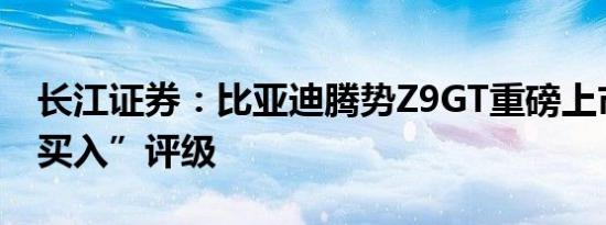 长江证券：比亚迪腾势Z9GT重磅上市维持“买入”评级
