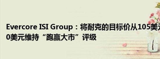Evercore ISI Group：将耐克的目标价从105美元上调至110美元维持“跑赢大市”评级