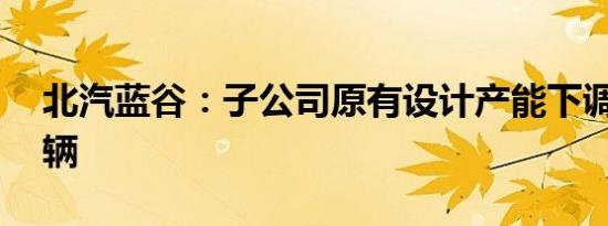 北汽蓝谷：子公司原有设计产能下调为12万辆