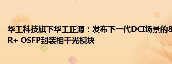 华工科技旗下华工正源：发布下一代DCI场景的800G ZR/ZR+ OSFP封装相干光模块