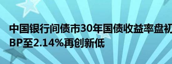 中国银行间债市30年国债收益率盘初降约1个BP至2.14%再创新低