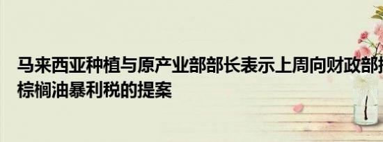 马来西亚种植与原产业部部长表示上周向财政部提交了修改棕榈油暴利税的提案