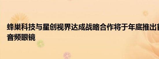 蜂巢科技与星创视界达成战略合作将于年底推出首款联名AI音频眼镜