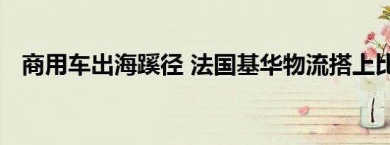 商用车出海蹊径 法国基华物流搭上比亚迪