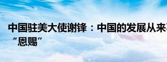 中国驻美大使谢锋：中国的发展从来不是谁的“恩赐”