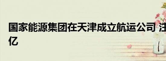 国家能源集团在天津成立航运公司 注册资本2亿