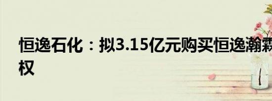恒逸石化：拟3.15亿元购买恒逸瀚霖25%股权