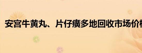 安宫牛黄丸、片仔癀多地回收市场价格下跌