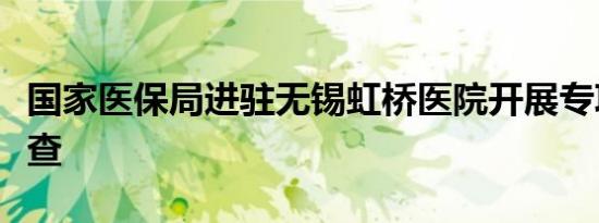 国家医保局进驻无锡虹桥医院开展专项飞行检查