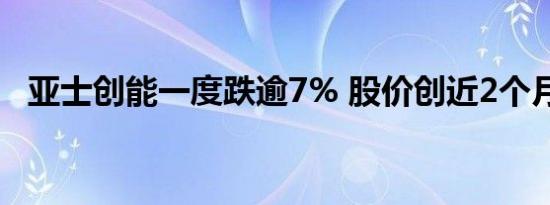 亚士创能一度跌逾7% 股价创近2个月新低