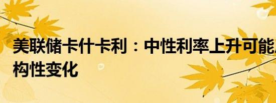 美联储卡什卡利：中性利率上升可能反映了结构性变化