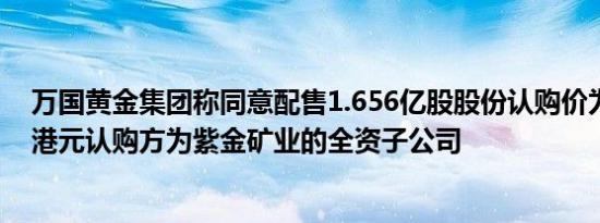万国黄金集团称同意配售1.656亿股股份认购价为每股8.33港元认购方为紫金矿业的全资子公司